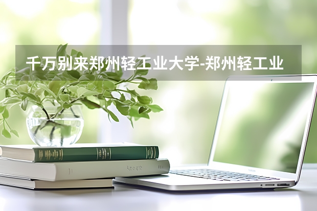 千万别来郑州轻工业大学-郑州轻工业大学很不堪吗?