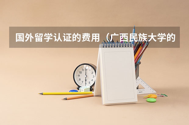 国外留学认证的费用（广西民族大学的出国留学费用）