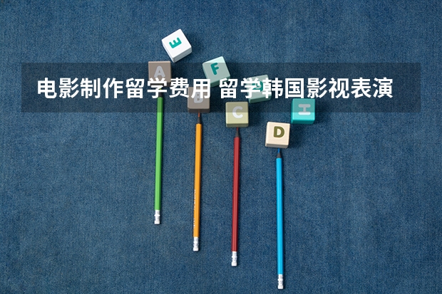 电影制作留学费用 留学韩国影视表演专业,你需要知道的