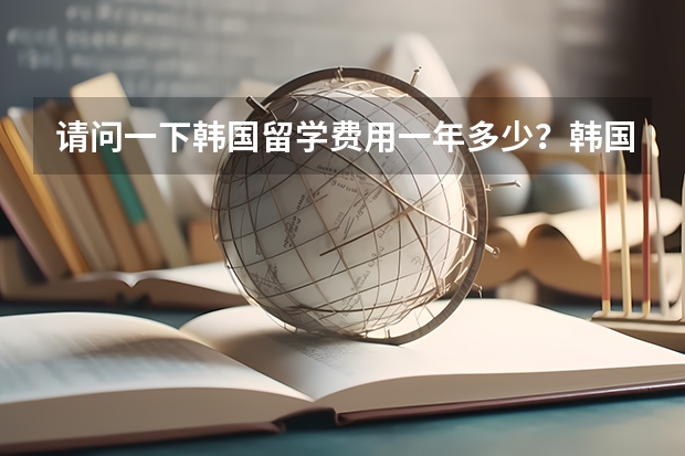 请问一下韩国留学费用一年多少？韩国留学的条件是啥？