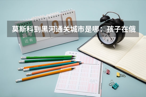 莫斯科到黑河通关城市是哪:孩子在俄罗斯喀山留学,家是沈阳的,怎么