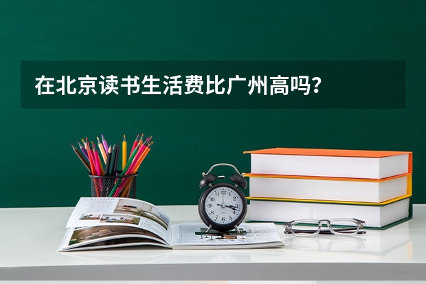 在北京读书生活费比广州高吗？