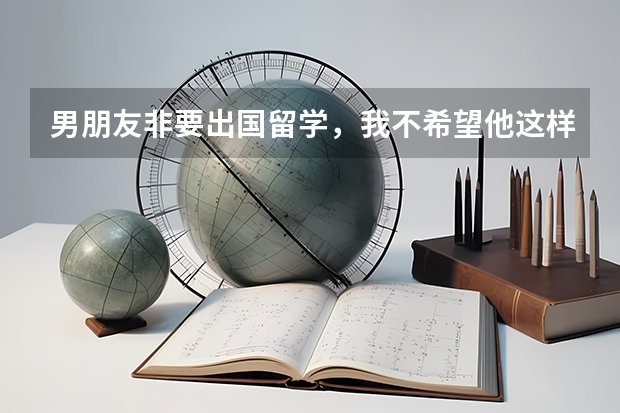 男朋友非要出国留学，我不希望他这样，要怎么跟他沟通？