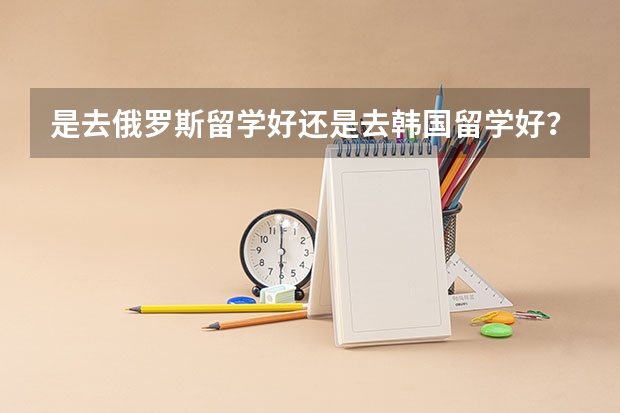是去俄罗斯留学好还是去韩国留学好?还有什么廉价留学的国家,