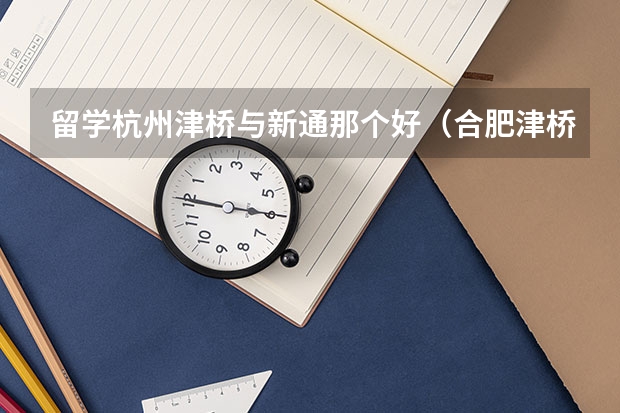 留学杭州津桥与新通那个好（合肥津桥留学合肥津桥留学简介）