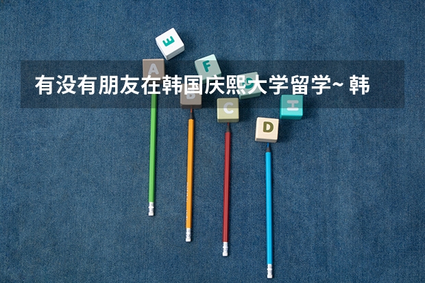 有没有朋友在韩国庆熙大学留学~ 韩国留学比较好的专业介绍