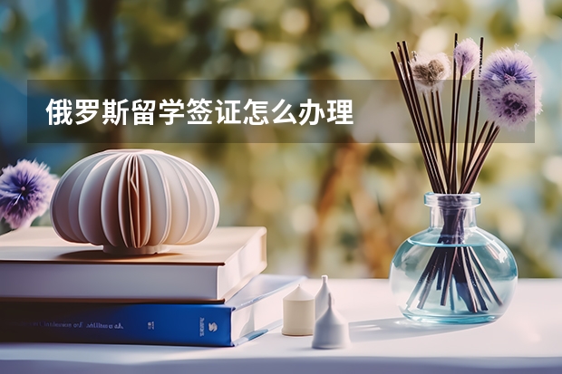 俄罗斯留学签证怎么办理