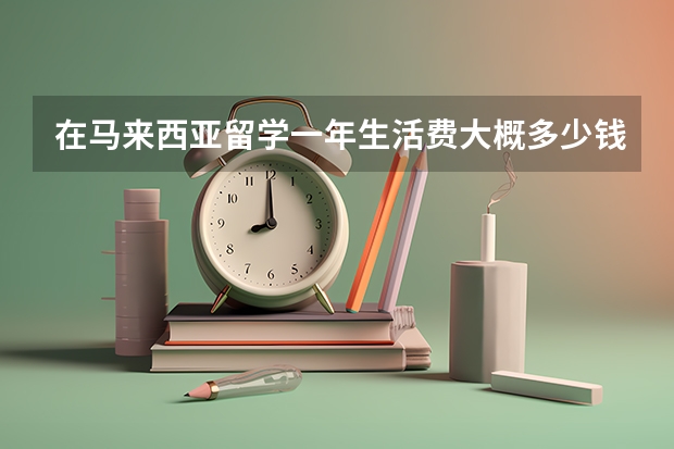 在马来西亚留学一年生活费大概多少钱?好打工么