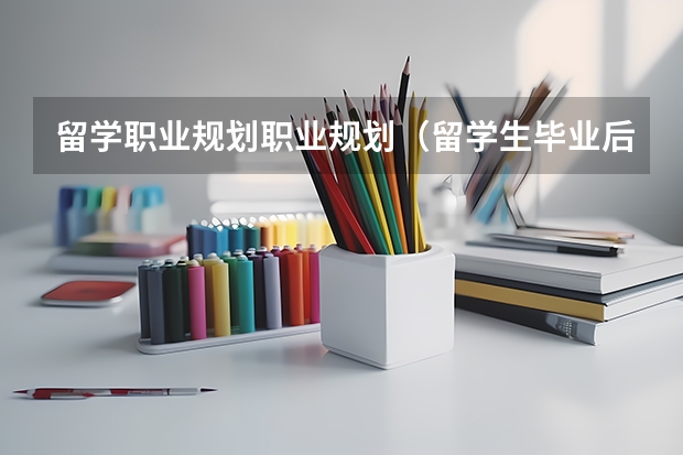 留学职业规划职业规划（留学生毕业后的方向和趋势是怎样的？）