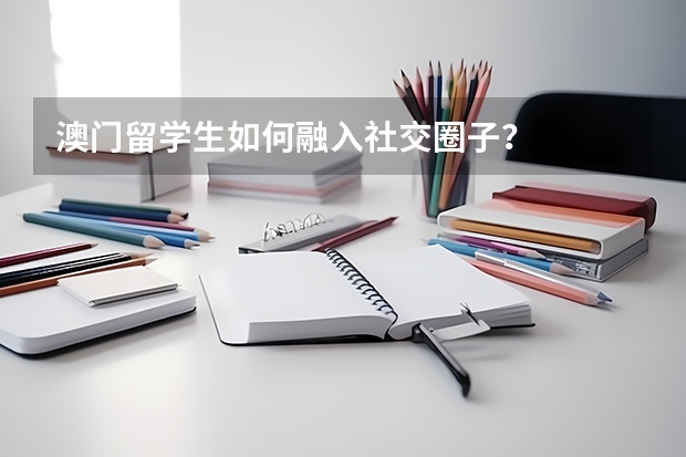 澳门留学生如何融入社交圈子?